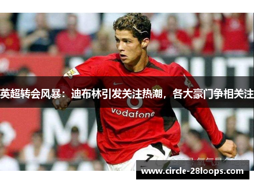 英超转会风暴：迪布林引发关注热潮，各大豪门争相关注