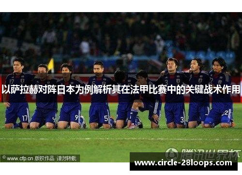 以萨拉赫对阵日本为例解析其在法甲比赛中的关键战术作用