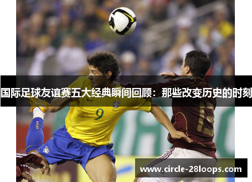 国际足球友谊赛五大经典瞬间回顾：那些改变历史的时刻