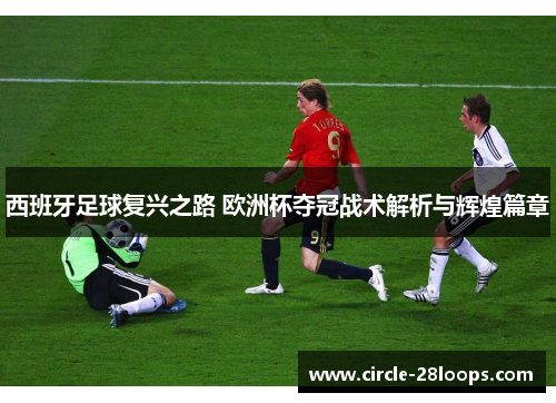 西班牙足球复兴之路 欧洲杯夺冠战术解析与辉煌篇章